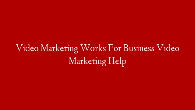 Video Marketing Works For Business Video Marketing Help