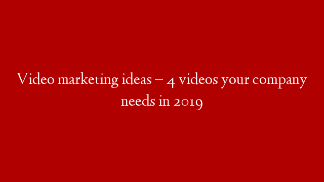 Video marketing ideas – 4 videos your company needs in 2019