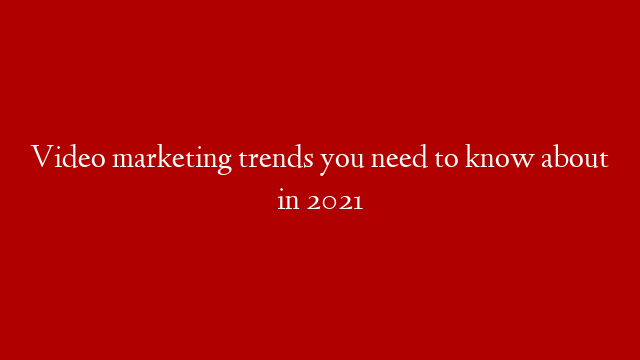 Video marketing trends you need to know about in 2021