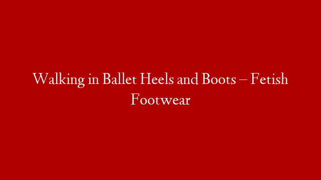 Walking in Ballet Heels and Boots – Fetish Footwear