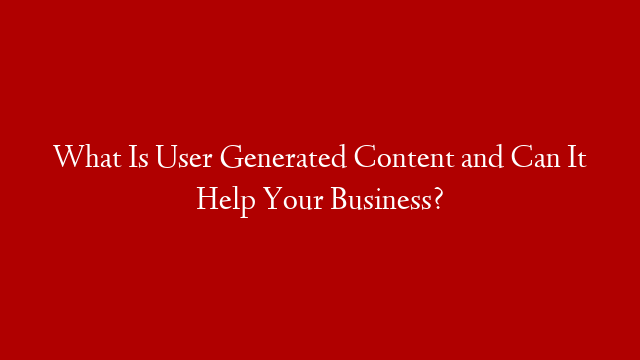 What Is User Generated Content and Can It Help Your Business?