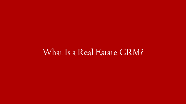 What Is a Real Estate CRM?