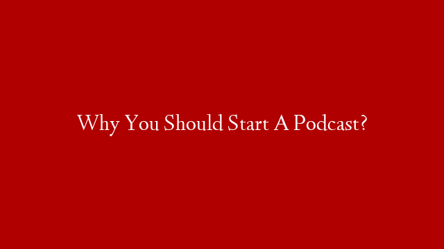 Why You Should Start A Podcast?