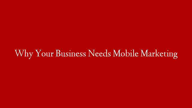 Why Your Business Needs Mobile Marketing