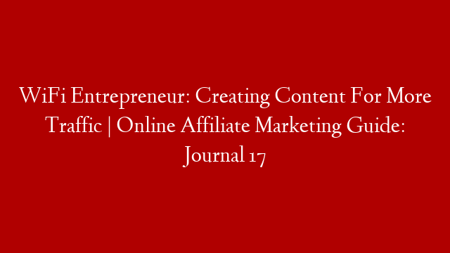 WiFi Entrepreneur: Creating Content For More Traffic | Online Affiliate Marketing Guide: Journal 17