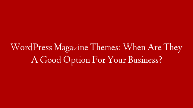WordPress Magazine Themes: When Are They A Good Option For Your Business?
