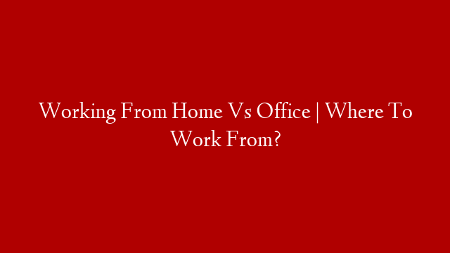 Working From Home Vs Office | Where To Work From?