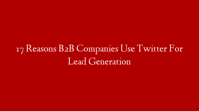 17 Reasons B2B Companies Use Twitter For Lead Generation