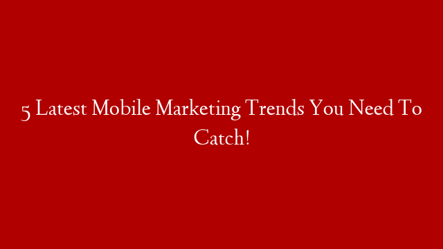 5 Latest Mobile Marketing Trends You Need To Catch!