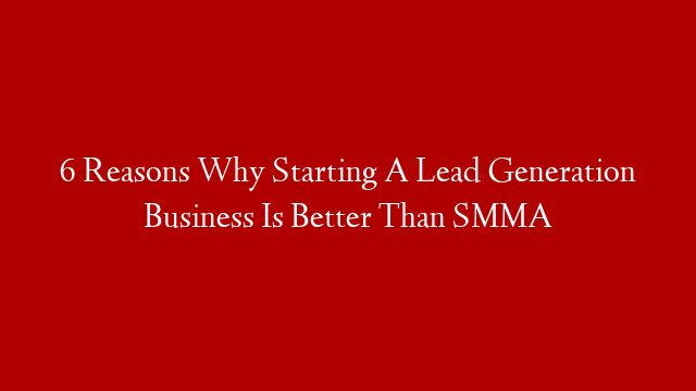 6 Reasons Why Starting A Lead Generation Business Is Better Than SMMA