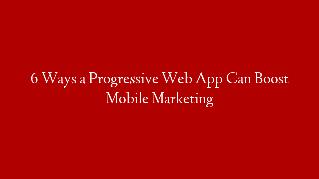 6 Ways a Progressive Web App Can Boost Mobile Marketing