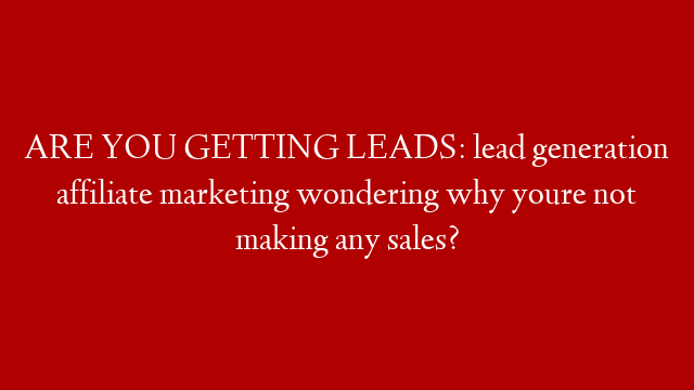 ARE YOU GETTING LEADS: lead generation affiliate marketing wondering why youre not making any sales?