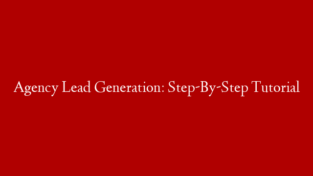 Agency Lead Generation:  Step-By-Step Tutorial