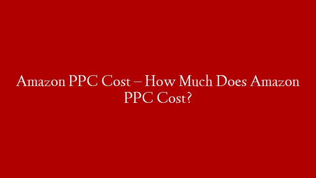 Amazon PPC Cost – How Much Does Amazon PPC Cost?