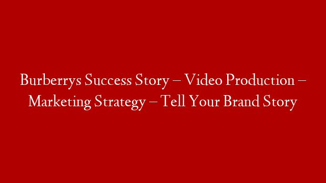 Burberrys Success Story – Video Production – Marketing Strategy – Tell Your Brand Story