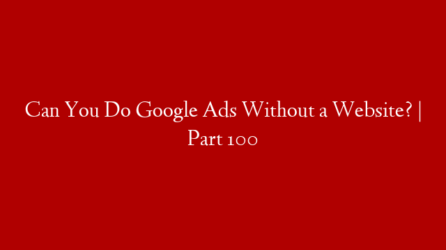 Can You Do Google Ads Without a Website? | Part 100