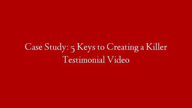 Case Study: 5 Keys to Creating a Killer Testimonial Video