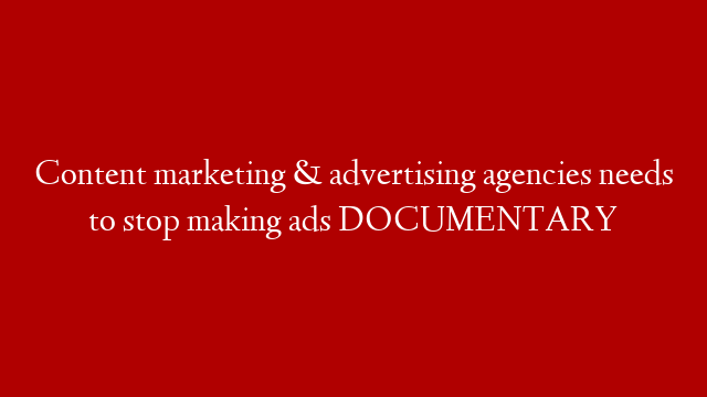 Content marketing & advertising agencies needs to stop making ads DOCUMENTARY