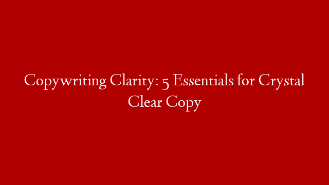 Copywriting Clarity: 5 Essentials for Crystal Clear Copy