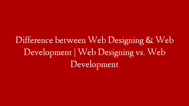 Difference between Web Designing & Web Development | Web Designing vs. Web Development