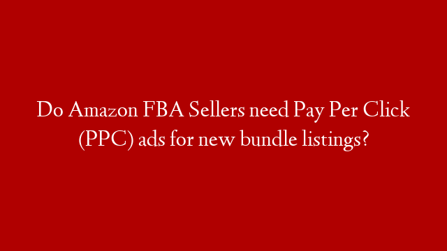 Do Amazon FBA Sellers need Pay Per Click (PPC) ads for new bundle listings? post thumbnail image