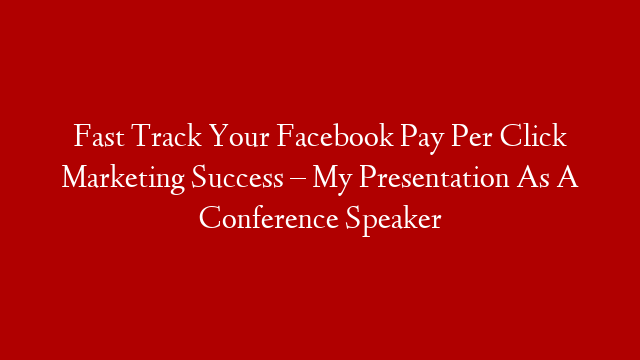 Fast Track Your Facebook Pay Per Click Marketing Success – My Presentation As A Conference Speaker