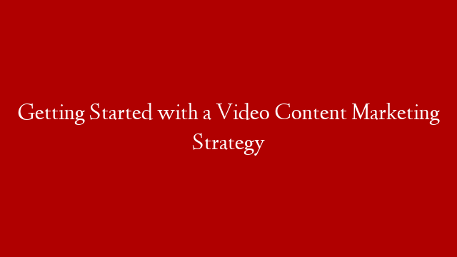 Getting Started with a Video Content Marketing Strategy