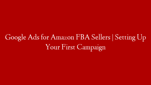 Google Ads for Amazon FBA Sellers | Setting Up Your First Campaign