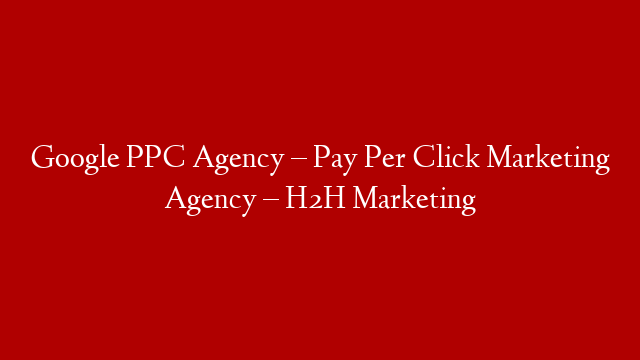 Google PPC Agency – Pay Per Click Marketing Agency – H2H Marketing