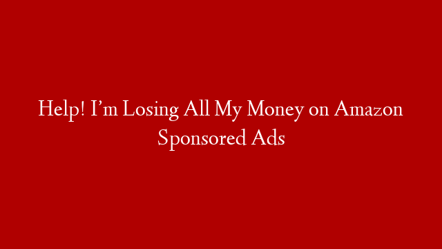 Help! I’m Losing All My Money on Amazon Sponsored Ads