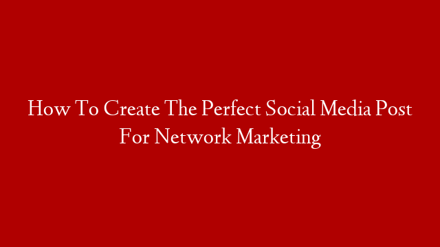 How To Create The Perfect Social Media Post For Network Marketing
