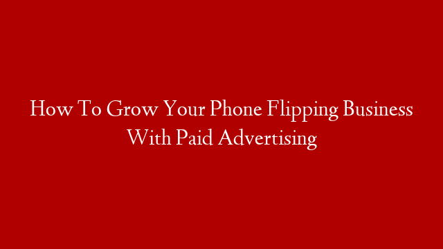 How To Grow Your Phone Flipping Business With Paid Advertising