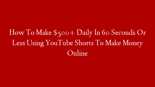 How To Make $500+ Daily In 60 Seconds Or Less Using YouTube Shorts To Make Money Online