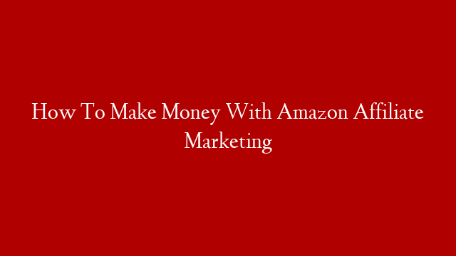 How To Make Money With Amazon Affiliate Marketing