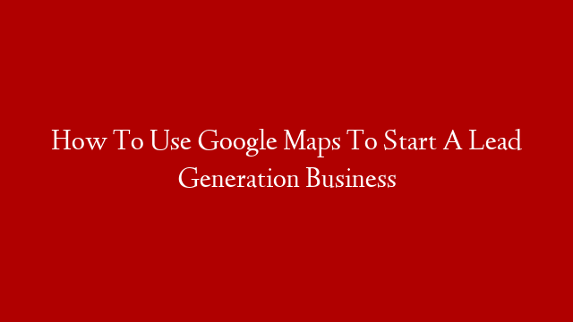 How To Use Google Maps To Start A Lead Generation Business