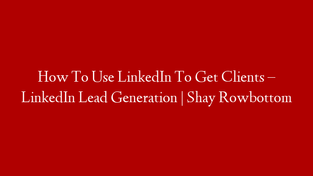 How To Use LinkedIn To Get Clients – LinkedIn Lead Generation | Shay Rowbottom