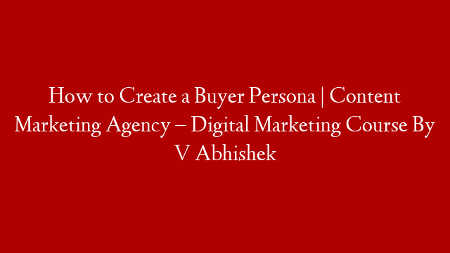 How to Create a Buyer Persona | Content Marketing Agency – Digital Marketing Course By V Abhishek