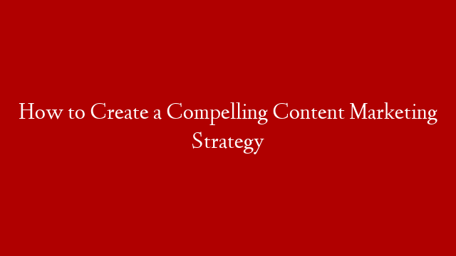How to Create a Compelling Content Marketing Strategy
