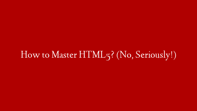 How to Master HTML5? (No, Seriously!)