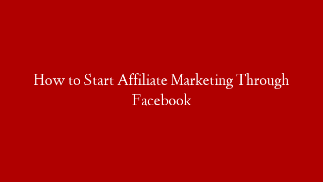 How to Start Affiliate Marketing Through Facebook