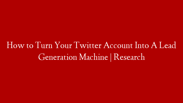 How to Turn Your Twitter Account Into A Lead Generation Machine | Research