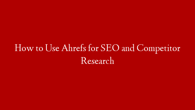 How to Use Ahrefs for SEO and Competitor Research