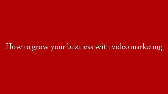 How to grow your business with video marketing