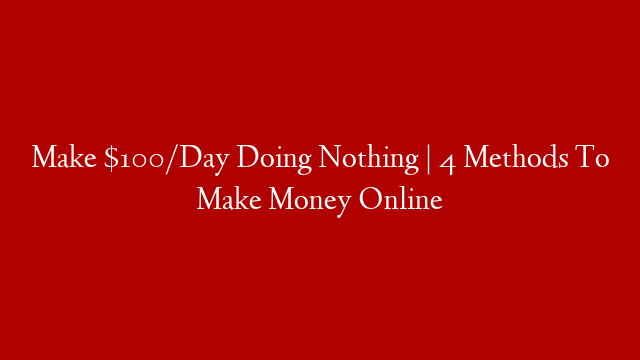 Make $100/Day Doing Nothing | 4 Methods To Make Money Online