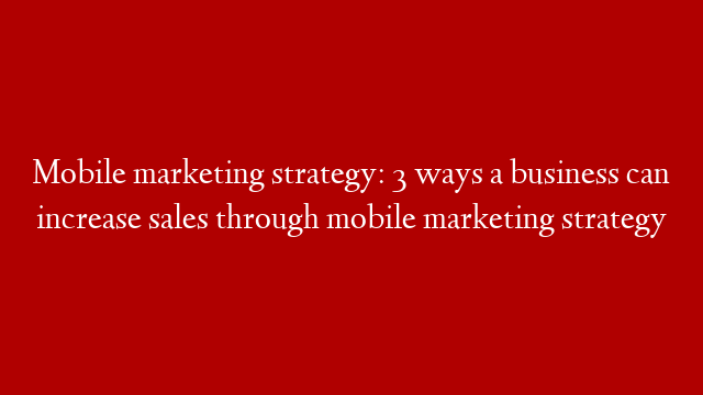 Mobile marketing strategy: 3 ways a business can increase sales through mobile marketing strategy