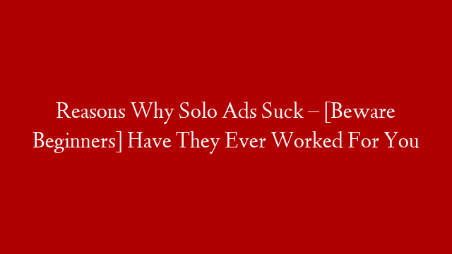 Reasons Why Solo Ads Suck – [Beware Beginners] Have They Ever Worked For You
