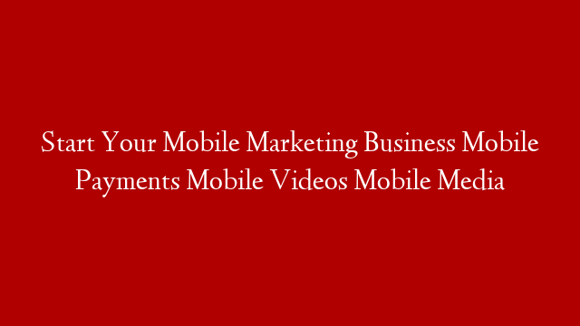 Start Your Mobile Marketing Business Mobile Payments Mobile Videos Mobile Media