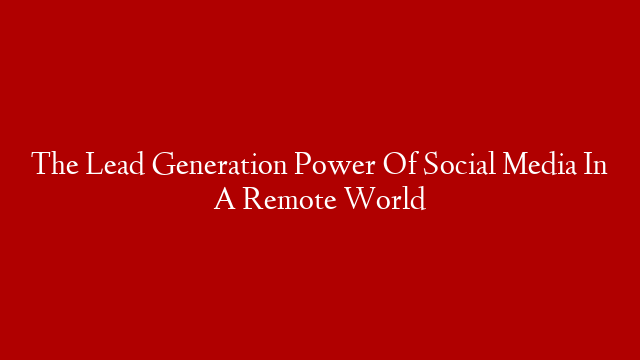The Lead Generation Power Of Social Media In A Remote World