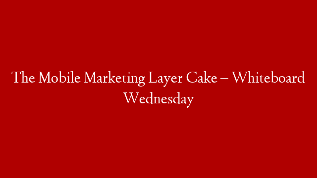 The Mobile Marketing Layer Cake – Whiteboard Wednesday