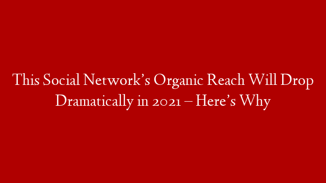 This Social Network’s Organic Reach Will Drop Dramatically in 2021 – Here’s Why